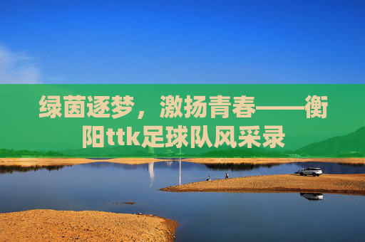 绿茵逐梦,激扬青春——衡阳ttk足球队风采录