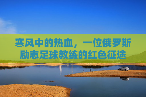 寒风中的热血，一位俄罗斯励志足球教练的红色征途