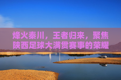 烽火秦川，王者归来，聚焦陕西足球大满贯赛事的荣耀时刻