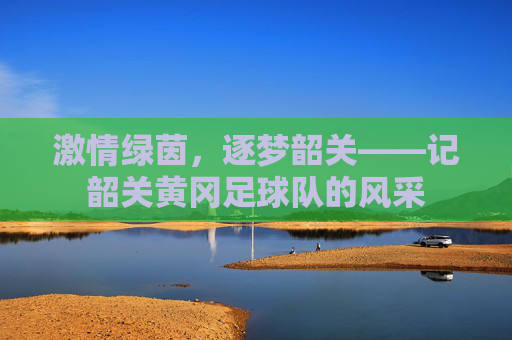 激情绿茵，逐梦韶关——记韶关黄冈足球队的风采