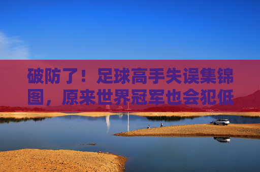破防了！足球高手失误集锦图，原来世界冠军也会犯低级错误