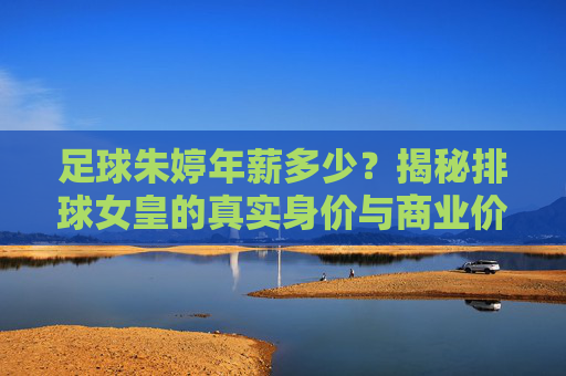 足球朱婷年薪多少？揭秘排球女皇的真实身价与商业价值