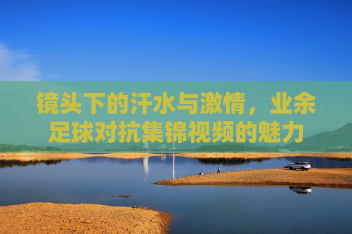镜头下的汗水与激情，业余足球对抗集锦视频的魅力