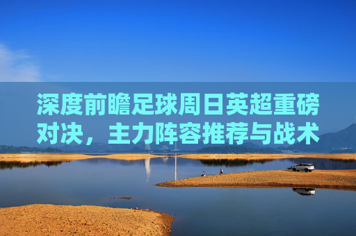 深度前瞻足球周日英超重磅对决，主力阵容推荐与战术博弈分析