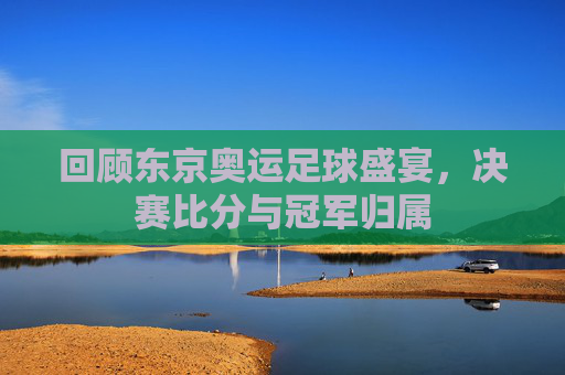 回顾东京奥运足球盛宴,决赛比分与冠军归属