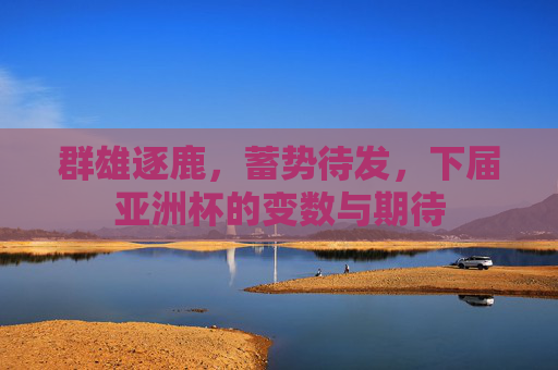 群雄逐鹿，蓄势待发，下届亚洲杯的变数与期待