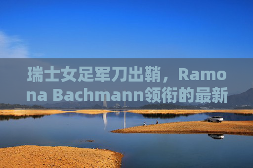 瑞士女足军刀出鞘，Ramona Bachmann领衔的最新大名单解析
