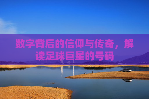 数字背后的信仰与传奇，解读足球巨星的号码
