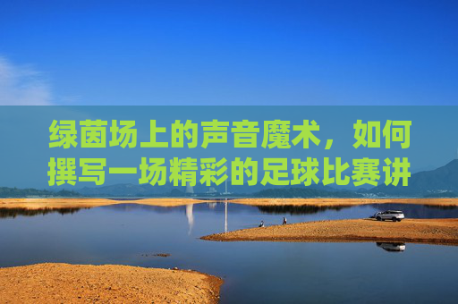绿茵场上的声音魔术，如何撰写一场精彩的足球比赛讲解词
