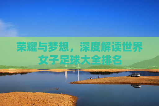 荣耀与梦想，深度解读世界女子足球大全排名