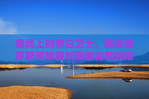 赛场上的黑白卫士,解读俄罗斯足球裁判图像背后的规则与尊严