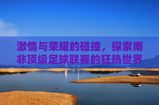 激情与荣耀的碰撞，探索南非顶级足球联赛的狂热世界
