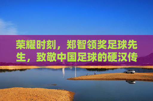 荣耀时刻，郑智领奖足球先生，致敬中国足球的硬汉传奇