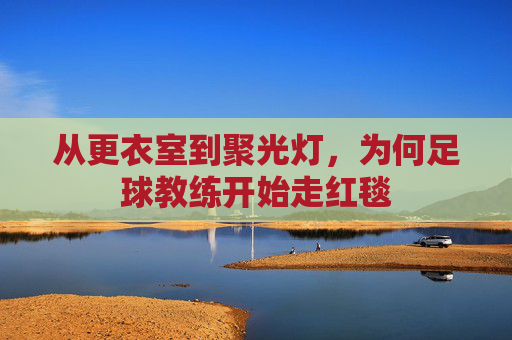 从更衣室到聚光灯，为何足球教练开始走红毯