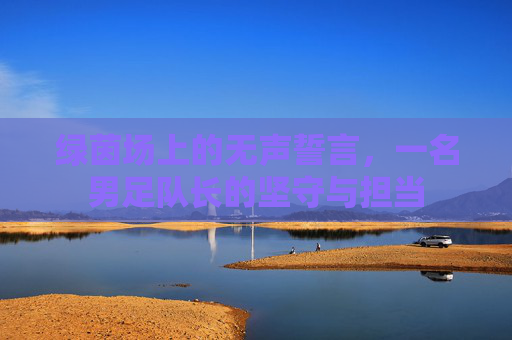 绿茵场上的无声誓言，一名男足队长的坚守与担当
