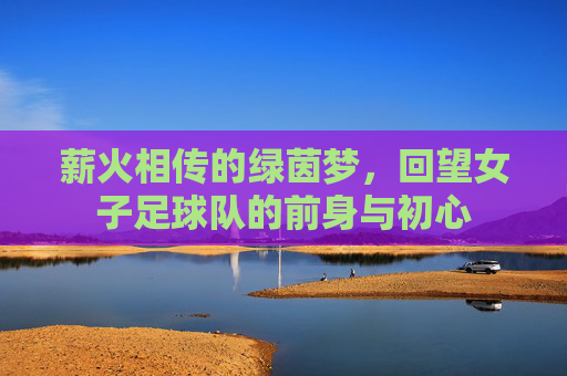 薪火相传的绿茵梦，回望女子足球队的前身与初心