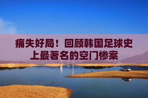 痛失好局！回顾韩国足球史上最著名的空门惨案