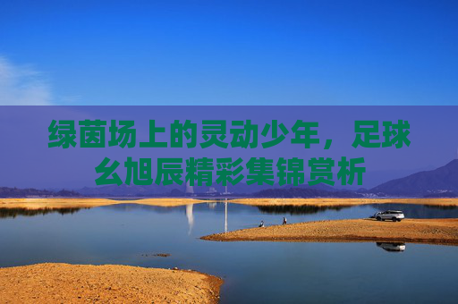 绿茵场上的灵动少年，足球幺旭辰精彩集锦赏析