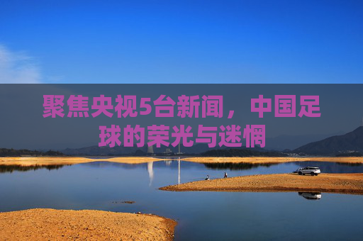 聚焦央视5台新闻,中国足球的荣光与迷惘