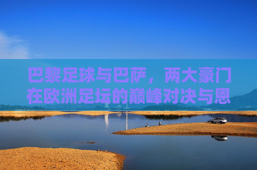 巴黎足球与巴萨，两大豪门在欧洲足坛的巅峰对决与恩怨情仇