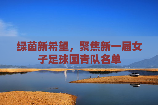 绿茵新希望，聚焦新一届女子足球国青队名单
