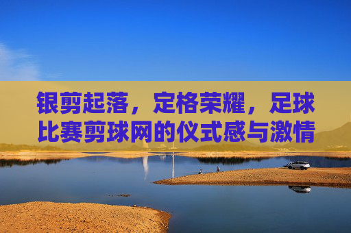银剪起落，定格荣耀，足球比赛剪球网的仪式感与激情