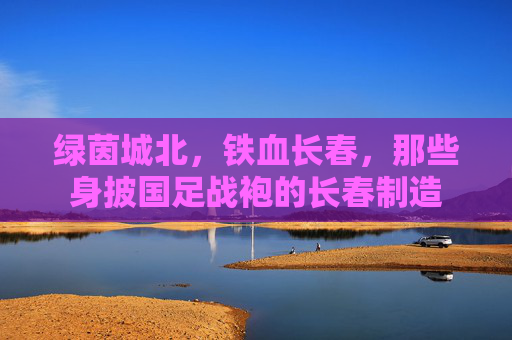 绿茵城北，铁血长春，那些身披国足战袍的长春制造