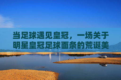 当足球遇见皇冠，一场关于明星皇冠足球面条的荒诞美食记