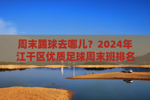 周末踢球去哪儿？2024年江干区优质足球周末班排名大揭秘，家长必看！