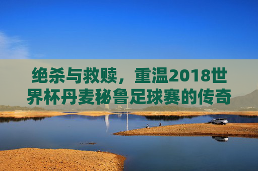 绝杀与救赎，重温2018世界杯丹麦秘鲁足球赛的传奇时刻