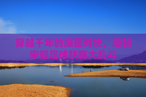 穿越千年的绿茵对决，唐朝宋朝足球联赛大乱斗