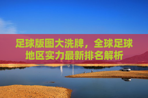 足球版图大洗牌，全球足球地区实力最新排名解析