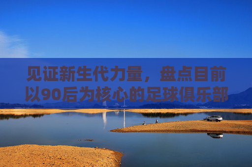 见证新生代力量，盘点目前以90后为核心的足球俱乐部名单