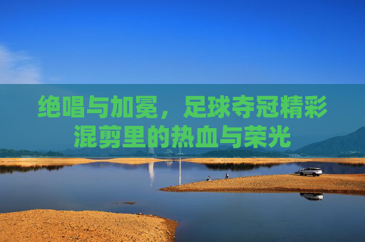 绝唱与加冕,足球夺冠精彩混剪里的热血与荣光