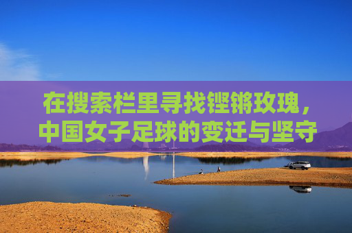 在搜索栏里寻找铿锵玫瑰，中国女子足球的变迁与坚守