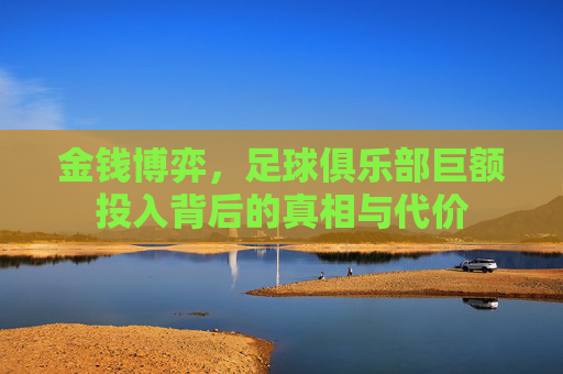 金钱博弈，足球俱乐部巨额投入背后的真相与代价
