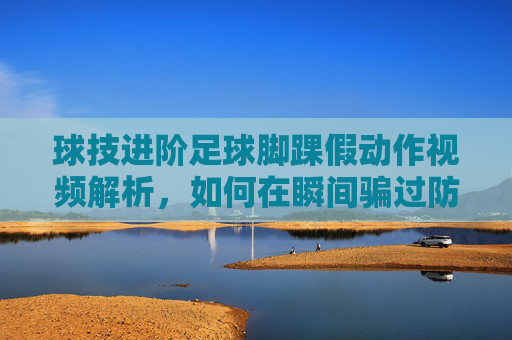 球技进阶足球脚踝假动作视频解析,如何在瞬间骗过防守者?