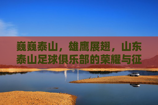 巍巍泰山，雄鹰展翅，山东泰山足球俱乐部的荣耀与征程