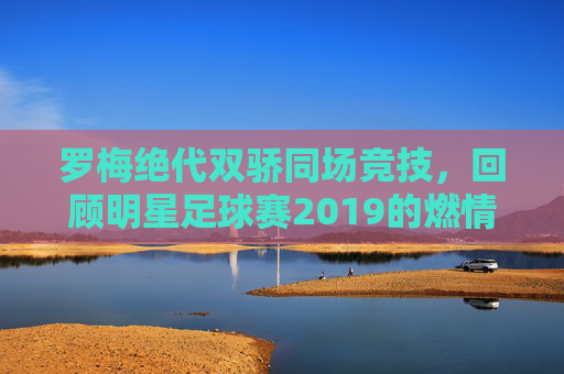 罗梅绝代双骄同场竞技,回顾明星足球赛2019的燃情岁月