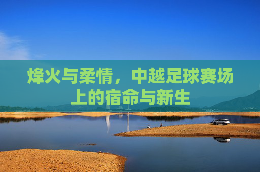烽火与柔情,中越足球赛场上的宿命与新生