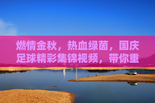 燃情金秋，热血绿茵，国庆足球精彩集锦视频，带你重温赛场高光时刻