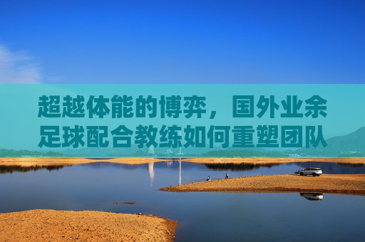 超越体能的博弈，国外业余足球配合教练如何重塑团队化学反应