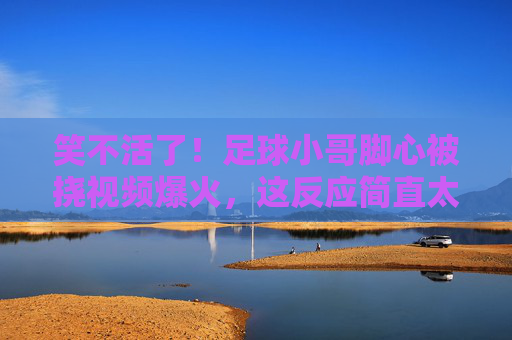 笑不活了！足球小哥脚心被挠视频爆火，这反应简直太真实了