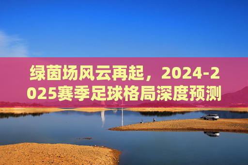 绿茵场风云再起，2024-2025赛季足球格局深度预测与走势分析