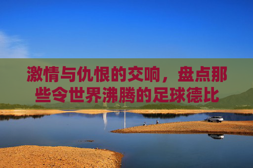激情与仇恨的交响，盘点那些令世界沸腾的足球德比