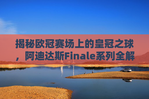 揭秘欧冠赛场上的皇冠之球，阿迪达斯Finale系列全解析