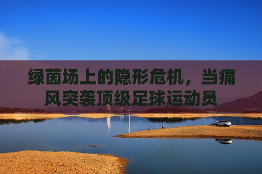 绿茵场上的隐形危机，当痛风突袭顶级足球运动员