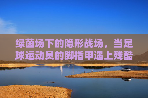 绿茵场下的隐形战场，当足球运动员的脚指甲遇上残酷竞技