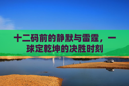 十二码前的静默与雷霆，一球定乾坤的决胜时刻