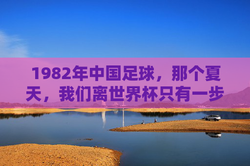 1982年中国足球，那个夏天，我们离世界杯只有一步之遥